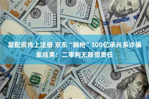 爱配资线上注册 京东“躺枪”300亿承兴系诈骗案结果：二审判无赔偿责任