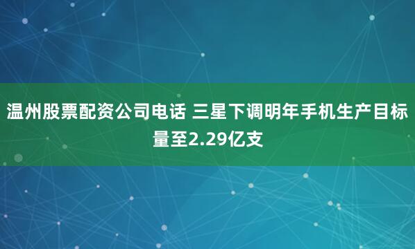 温州股票配资公司电话 三星下调明年手机生产目标量至2.29亿支