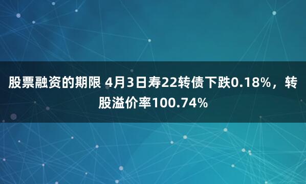 股票融资的期限 4月3日寿22转债下跌0.18%，转股溢价率100.74%
