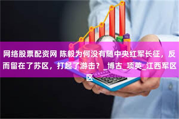 网络股票配资网 陈毅为何没有随中央红军长征，反而留在了苏区，打起了游击？_博古_项英_江西军区