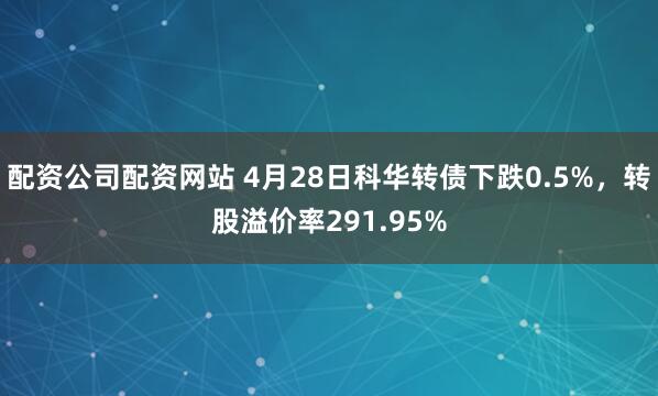 配资公司配资网站 4月28日科华转债下跌0.5%，转股溢价率291.95%
