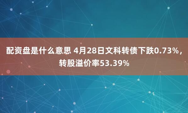 配资盘是什么意思 4月28日文科转债下跌0.73%，转股溢价率53.39%