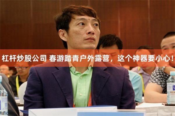 杠杆炒股公司 春游踏青户外露营，这个神器要小心！