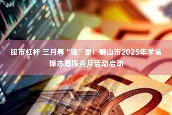 股市杠杆 三月春“锋”暖！鹤山市2025年学雷锋志愿服务月活动启动