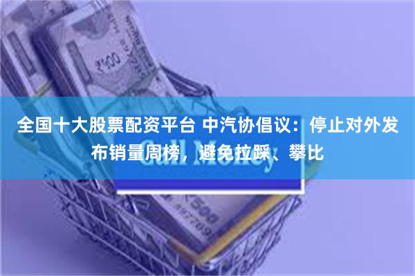 全国十大股票配资平台 中汽协倡议：停止对外发布销量周榜，避免拉踩、攀比