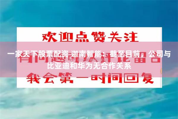 一家天下股票配资 迦南智能：截至目前，公司与比亚迪和华为无合作关系