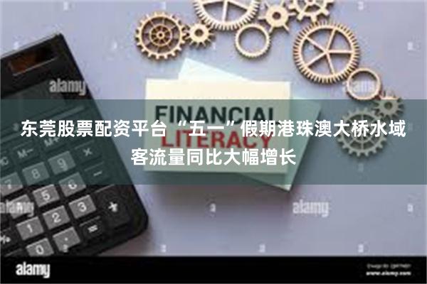 东莞股票配资平台 “五一”假期港珠澳大桥水域客流量同比大幅增长