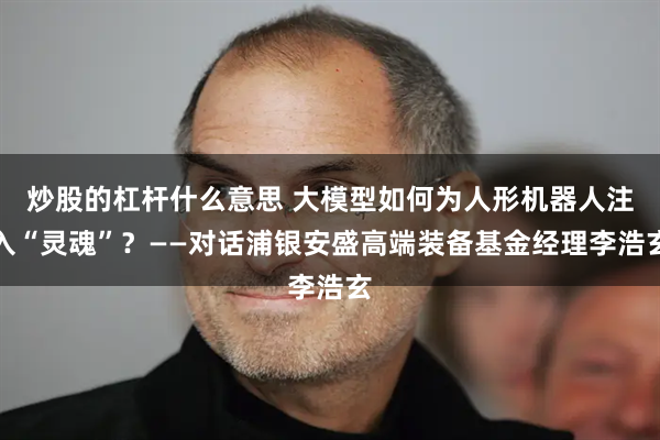炒股的杠杆什么意思 大模型如何为人形机器人注入“灵魂”？——对话浦银安盛高端装备基金经理李浩玄