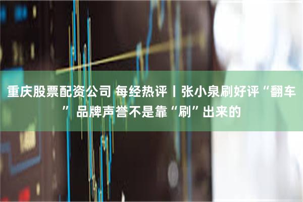 重庆股票配资公司 每经热评丨张小泉刷好评“翻车” 品牌声誉不是靠“刷”出来的