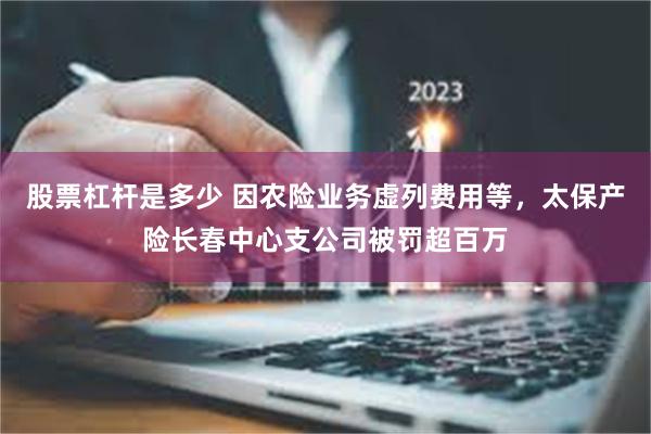 股票杠杆是多少 因农险业务虚列费用等，太保产险长春中心支公司被罚超百万