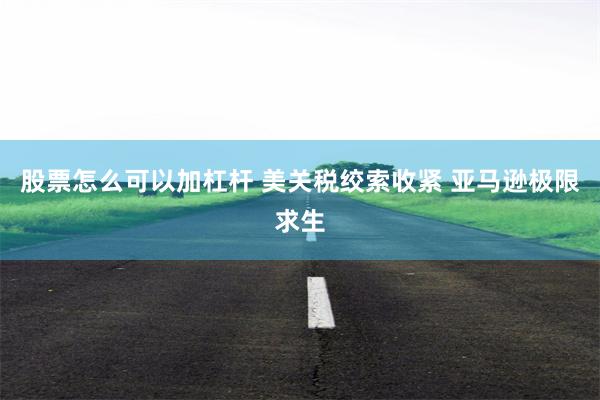 股票怎么可以加杠杆 美关税绞索收紧 亚马逊极限求生