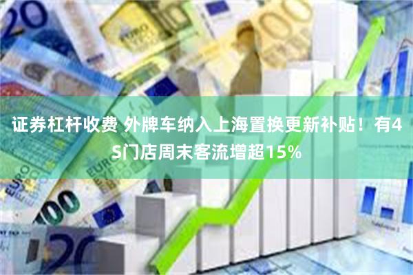 证券杠杆收费 外牌车纳入上海置换更新补贴！有4S门店周末客流增超15%