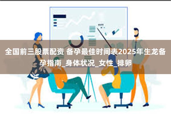 全国前三股票配资 备孕最佳时间表2025年生龙备孕指南_身体状况_女性_排卵