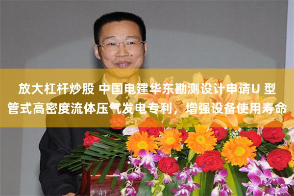 放大杠杆炒股 中国电建华东勘测设计申请U 型管式高密度流体压气发电专利，增强设备使用寿命