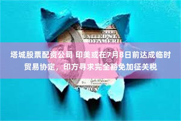 塔城股票配资公司 印美或在7月8日前达成临时贸易协定，印方寻求完全豁免加征关税