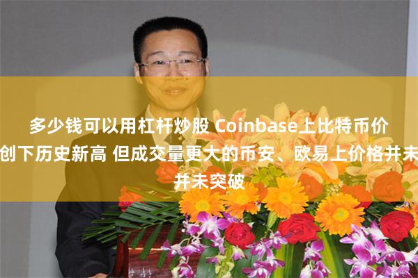 多少钱可以用杠杆炒股 Coinbase上比特币价格已创下历史新高 但成交量更大的币安、欧易上价格并未突破