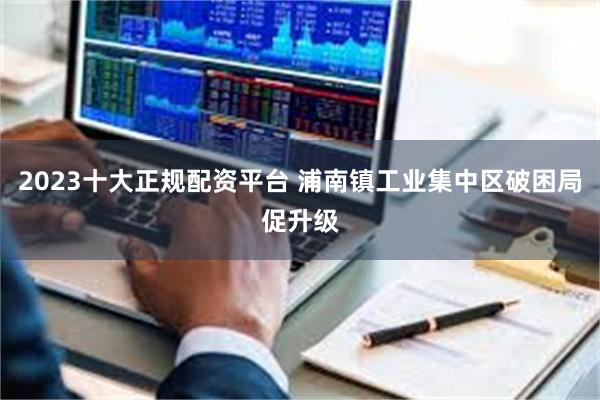 2023十大正规配资平台 浦南镇工业集中区破困局促升级