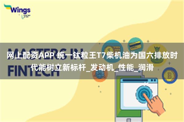 网上配资APP 统一钛粒王T7柴机油为国六排放时代能树立新标杆_发动机_性能_润滑