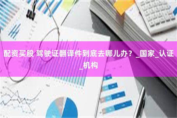 配资买股 驾驶证翻译件到底去哪儿办？_国家_认证_机构