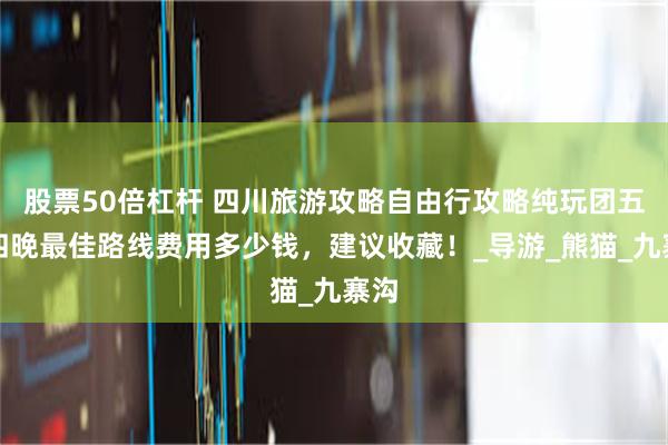 股票50倍杠杆 四川旅游攻略自由行攻略纯玩团五天四晚最佳路线费用多少钱，建议收藏！_导游_熊猫_九寨沟