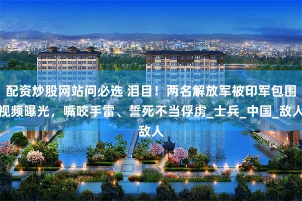 配资炒股网站问必选 泪目！两名解放军被印军包围视频曝光，嘴咬手雷、誓死不当俘虏_士兵_中国_敌人