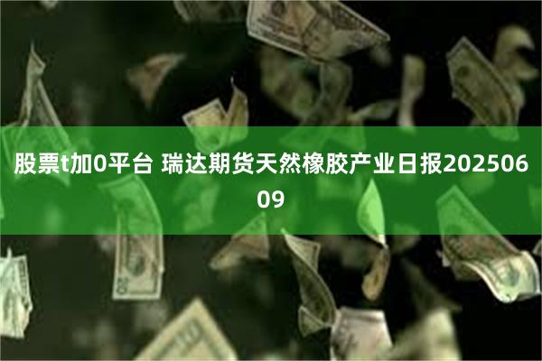 股票t加0平台 瑞达期货天然橡胶产业日报20250609