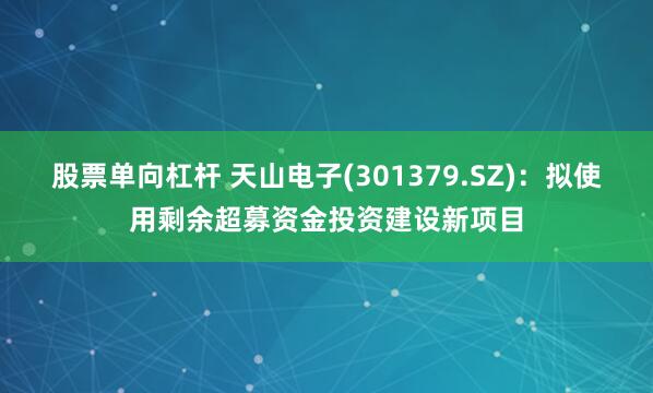 股票单向杠杆 天山电子(301379.SZ)：拟使用剩余超募资金投资建设新项目