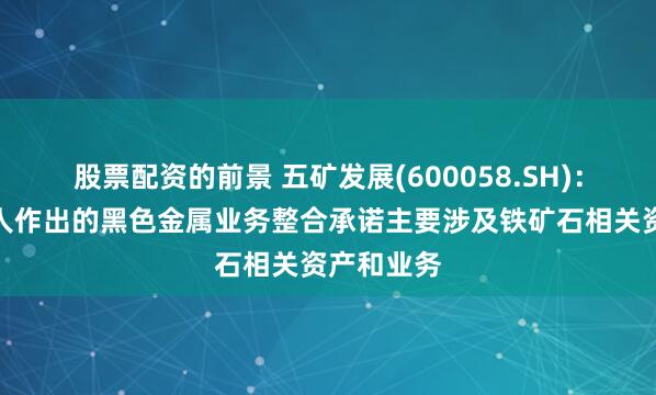 股票配资的前景 五矿发展(600058.SH)：实际控制人作出的黑色金属业务整合承诺主要涉及铁矿石相关资产和业务