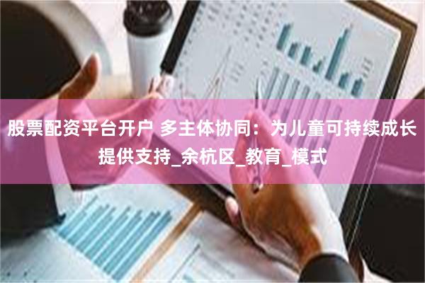 股票配资平台开户 多主体协同：为儿童可持续成长提供支持_余杭区_教育_模式