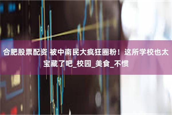 合肥股票配资 被中南民大疯狂圈粉！这所学校也太宝藏了吧_校园_美食_不惯