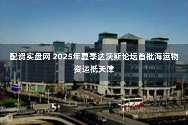 配资实盘网 2025年夏季达沃斯论坛首批海运物资运抵天津