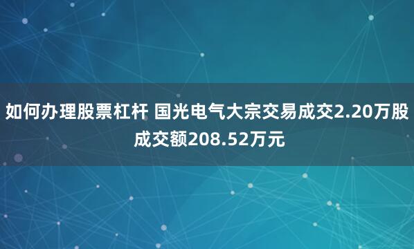 如何办理股票杠杆 国光电气大宗交易成交2.20万股 成交额208.52万元