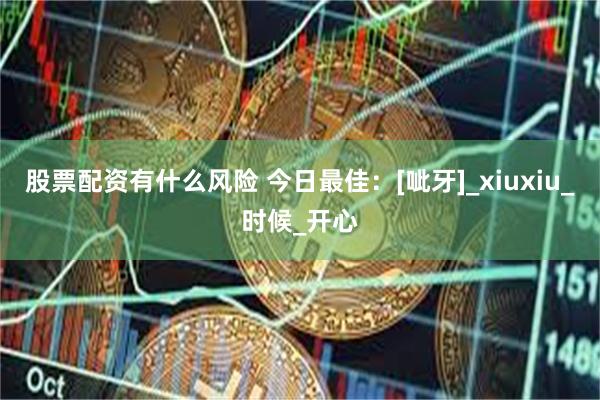 股票配资有什么风险 今日最佳：[呲牙]_xiuxiu_时候_开心