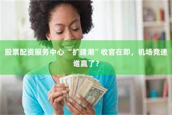 股票配资服务中心 “扩建潮”收官在即，机场竞速谁赢了？