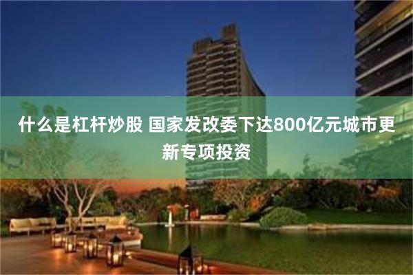 什么是杠杆炒股 国家发改委下达800亿元城市更新专项投资