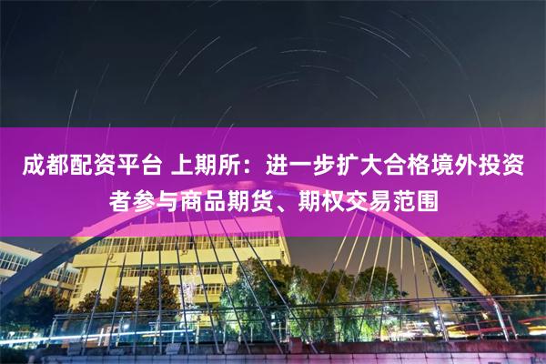 成都配资平台 上期所：进一步扩大合格境外投资者参与商品期货、期权交易范围
