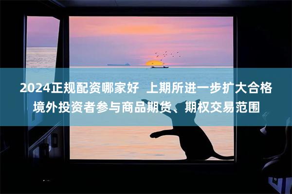 2024正规配资哪家好  上期所进一步扩大合格境外投资者参与商品期货、期权交易范围