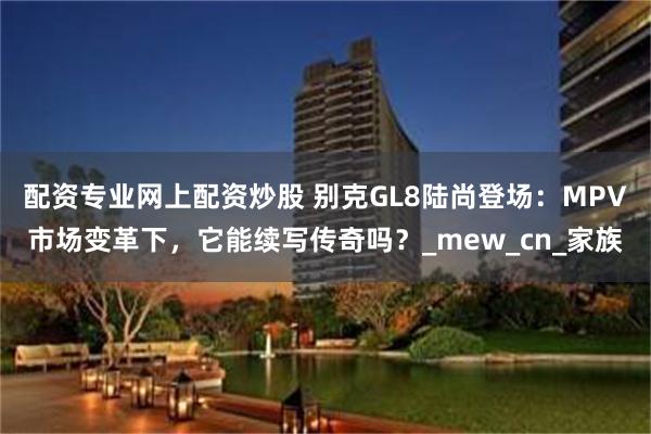 配资专业网上配资炒股 别克GL8陆尚登场：MPV市场变革下，它能续写传奇吗？_mew_cn_家族