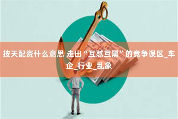 按天配资什么意思 走出“互怼互黑”的竞争误区_车企_行业_乱象