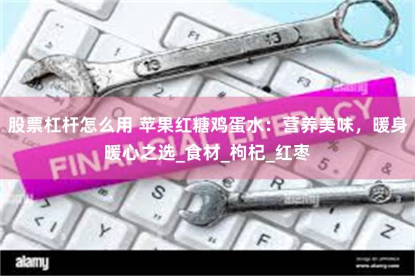 股票杠杆怎么用 苹果红糖鸡蛋水：营养美味，暖身暖心之选_食材_枸杞_红枣